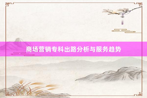 商场营销专科出路分析与服务趋势